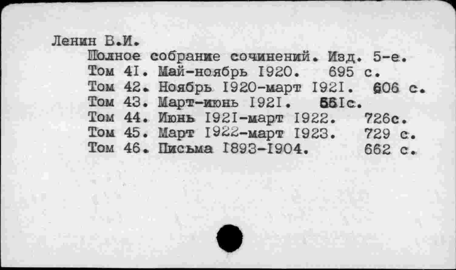 ﻿Ленин В.И.
Полное собрание сочинений. Изд. 5-е.
Том 41. Май-ноябрь 1920.	695 с.
Том 42. Ноябрь 1920-март 1921. 606 с
Том 43. Март-июнь 1921.	651с.
Том 44. Июнь 1921-март 1922.	726с.
Том 45. Март 1922-март 1923.	729 с.
Том 46. Письма 1893-1904.	662 с.